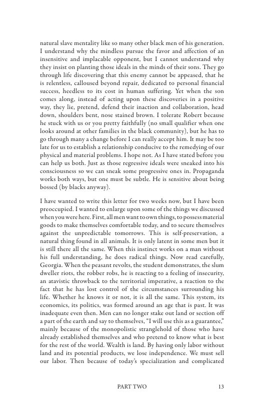 nacural slave mentaliy like so many other black men of his generation. T understand why the mindless pursue the favor and affection of an insensitive and implacable opponent, bue I cannot underseand why they insist on planting those ideals in the minds of their sons. They go through life discovering tha this enemy cannot be appeased. that he is relentless, calloused beyond repair, dedicated to personal financial success, heedless to its cost in human suffering. Yer when the son comes along, instead of acting upon these discoveries in a positive way, they lie, precend, defend their inaction and collaboration, head down, shoulders bent, nose stained brown. I tolerate Robere because he seuck with us or you pretty faichfully (no small qualifier when one looks around at other familics in the black community), but he has to g0 through many a change before I can really accept him. It may be too late for usto establish a elationship conducive to the remedying of our physical and material problems. T hope not. As T have staed before you can help us both. Just as those regressive ideals were sneaked into his consciousness 50 we can sneak some progressive ones in. Propaganda works both ways, but one must be suble. He is sensitive about being bossed (by blacks anyway).  Thave wanted to write this leteer for two weeks now, but I have been preoccupied. I wanted to enlarge upon some of the things we discussed when youwere here. Firse, all men wane toown things,to possess material goods to make themselves comfortable today, and to secure themselves against the unpredictable tomorrows. This s self-preservation, 3 nacural thing found in all animals. It is only lacent in some men but it is seill there all ¢he same. When this instint works on a man without his full underscanding, he does radical chings. Now read carcfully, Georgia. When the peasant revolts, the student demonstrates, the slam dweller iots, the robber robs, he i reacting to a fecling of insceurity, an aravistic throwback to the territorial imperacive, 4 reaction o the face that he has lost control of the circumstances surrounding his life, Whether he knows it or not, it is all the same. This system, its economies, it politics, was formed around an age that is pase. It was inadequate even then. Men can no longer stake out land or section off a parc ofthe earch and say to themselves, I will use this as a guarantee? mainly because of the monopolistic stranglehold of those who have already eseablished themselves and who pretend to know what is best for the rest of the world. Wealth is land. By having only labor without land and its potential products, we lose independence. We must sel our labor. Then because of today’ specialization and complicated  PARTTWO 13 